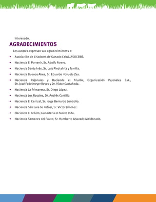 3 
interesado. 
AGRADECIMIENTOS 
Los autores expresan sus agradecimientos a: 
• Asociación de Criadores de Ganado Cebú, ASOCEBÚ. 
• Hacienda El Porvenir, Sr. Adolfo Forero. 
• Hacienda Santa Inés, Sr. Luis Piedrahita y familia. 
• Hacienda Buenos Aires, Sr. Eduardo Hoyuela Zea. 
• Hacienda Pajonales y Hacienda el Triunfo, Organización Pajonales S.A., 
Dr. José Fedelmeyer Reyes y Dr. Víctor Castañeda. 
• Hacienda La Primavera, Sr. Diego López. 
• Hacienda Los Rosales, Dr. Andrés Cantillo. 
• Hacienda El Carrizal, Sr. Jorge Bernardo Londoño. 
• Hacienda San Luis de Potosí, Sr. Víctor Jiménez. 
• Hacienda El Tesoro; Ganadería el Bunde Ltda. 
• Hacienda Samanes del Pauto; Sr. Humberto Alvarado Maldonado. 
 