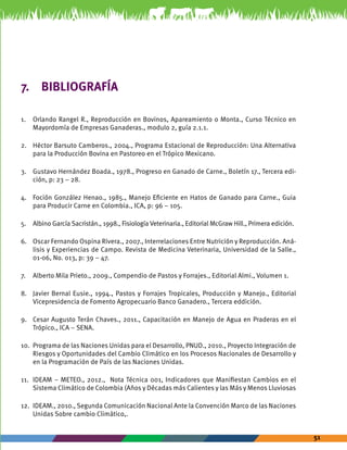 51 
7. BIBLIOGRAFÍA 
1. Orlando Rangel R., Reproducción en Bovinos, Apareamiento o Monta., Curso Técnico en 
Mayordomía de Empresas Ganaderas., modulo 2, guía 2.1.1. 
2. Héctor Barsuto Camberos., 2004., Programa Estacional de Reproducción: Una Alternativa 
para la Producción Bovina en Pastoreo en el Trópico Mexicano. 
3. Gustavo Hernández Boada., 1978., Progreso en Ganado de Carne., Boletín 17., Tercera edi-ción, 
p: 23 – 28. 
4. Foción González Henao., 1985., Manejo Eficiente en Hatos de Ganado para Carne., Guia 
para Producir Carne en Colombia., ICA, p: 96 – 105. 
5. Albino García Sacristán., 1998., Fisiología Veterinaria., Editorial McGraw Hill., Primera edición. 
6. Oscar Fernando Ospina Rivera., 2007., Interrelaciones Entre Nutrición y Reproducción. Aná-lisis 
y Experiencias de Campo. Revista de Medicina Veterinaria, Universidad de la Salle., 
01-06, No. 013, p: 39 – 47. 
7. Alberto Mila Prieto., 2009., Compendio de Pastos y Forrajes., Editorial Almi., Volumen 1. 
8. Javier Bernal Eusie., 1994., Pastos y Forrajes Tropicales, Producción y Manejo., Editorial 
Vicepresidencia de Fomento Agropecuario Banco Ganadero., Tercera eddición. 
9. Cesar Augusto Terán Chaves., 2011., Capacitación en Manejo de Agua en Praderas en el 
Trópico., ICA – SENA. 
10. Programa de las Naciones Unidas para el Desarrollo, PNUD., 2010., Proyecto Integración de 
Riesgos y Oportunidades del Cambio Climático en los Procesos Nacionales de Desarrollo y 
en la Programación de País de las Naciones Unidas. 
11. IDEAM – METEO., 2012., Nota Técnica 001, Indicadores que Manifiestan Cambios en el 
Sistema Climático de Colombia (Años y Décadas más Calientes y las Más y Menos Lluviosas 
12. IDEAM., 2010., Segunda Comunicación Nacional Ante la Convención Marco de las Naciones 
Unidas Sobre cambio Climático,. 
 