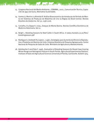 52 
13. Congreso Nacional del Medio Ambiente., CONAMA., 2010., Comunicación Técnica, Capta-ción 
de agua de lluvia, Alternativa Sustentable. 
14. Gomes U, Martins I y Almeida R. Análise Bioeconomica da Introducao de Periodo de Mon-ta 
em Sistemas de Producao de Rebanhos de Cria na Regiao do Brasil Central. Revista 
Brasilera de Zootecnia. Vol 32, 1198-1206. 
15. Carvalho, A y Zappa V. 2009., Estaçao de Monta Bovina. Revista Científica Electrónica de 
Medicina Veterinaria. Vol 12. 
16. Bergh L. Breeding Seasons for Beef Cattle in South Africa. In www.charolais.co.za/files/ 
breedingseason.pdf 
17. Rodrigues E, Andreotti R y Lopes L. 1.998., Estrategias para Aumento da Eficiencia Reprodu-tiva 
e Produtiva em Bovinos de Corte. Empresa Brasileira de Pesquisa Agropecuaria. Centro 
Nacional de Pesquisa de Gado de Corte. Ministerio de Agricultura y Abastecimiento. 
18. Kalmbacher S and Pate F. 1998., Evaluation of Breeding Seasons for Brood Cows Grazing 
Winter Range and Bahiagrass Pasture in South Florida. Agricultural Experimental Stations. 
Institute of food and Agricultural Sciences University of Florida, Gainesville. Bulletin 904. 
 