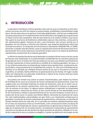 7 
1. INTRODUCCIÓN 
La ganadería Colombiana enfrenta grandes retos ante los que es imperativo la toma deci-siones 
y acciones con el fin de mejorar su productividad, rentabilidad y sostenibilidad a largo 
plazo. Uno de estos retos es la apertura a mercados globalizados, ante los que se debe tomar 
una postura proactiva en la implementación de herramientas y tecnologías que la guíen hacia 
un futuro mucho más competitivo. Otro de estos factores es el cambio climático, que hoy en 
día supone la ocurrencia de fenómenos ambientales cada vez más extremos, consecuencia 
del calentamiento global. Producto de ello y como fenómeno más cercano sentido por el 
ganadero, son los veranos e inviernos más extremos, que impactan fuertemente sobre esta 
actividad económica. En búsqueda de herramientas y alternativas FEDEGAN FNG y el SENA, 
presentan a ustedes este documento, como un soporte para la toma de decisiones para la im-plementación 
de la monta estacional, herramienta de gran valor en la mejora de parámetros 
reproductivos y productivos de la empresa ganadera. 
La eficiencia reproductiva de las vacas dedicadas a la producción de carne es tal vez uno de 
los factores más importantes en la productividad y rentabilidad de los sistemas productivos 
de ganado de carne. El número de crías que produzca una vaca, que destete y que finalmente 
se vendan representan el futuro productivo y rentable de la empresa ganadera. Así pues, si 
en los sistemas productivos se propende por mejores tasas reproductivas, se jalonará la pro-ductividad 
y consecuentemente la rentabilidad del sistema. Es claro que la fertilidad de las 
hembras se ve afectada por múltiples factores dentro de los que se encuentra la nutrición, 
la genética, la sanidad, medio ambiente y en general practicas de manejo. Sin lugar a dudas 
todos son importantes y la adecuada combinación y mejora de los mismos hará que exista 
una mejor expresión de fertilidad. 
Una práctica de manejo muy común en países industrializados, para mejorar los índices 
de fertilidad de las vacas es la estación de monta o temporada de apareamientos. Estas han 
surgido como una necesidad imperiosa en países de estaciones, pues de no existir una es-tacionalidad 
en los eventos reproductivos, sería muy complicado el manejo y la programa-ción 
de eventos en los hatos. En algunos países subtropicales y tropicales las temporadas 
de apareamiento o estaciones de monta, ya hace mucho tiempo se han desarrollado con el 
fin de incrementar y mejorar el aprovechamiento de los recursos forrajeros en favor de la re-producción 
de las vacas. En países como Brasil, México, Venezuela las estaciones de monta 
han sido implementadas y desarrolladas con gran éxito y con importantes ventajas para la 
ganadería. La estación de monta o temporada de apareamiento, corresponde a un periodo de 
tiempo limitado dentro de cada año, en el cual todas las hembras reproductivamente aptas 
de un hato son expuestas al toro y/o inseminadas, como consecuencia existe una época de 
nacimientos. Esta temporada de monta o apareamiento en general busca favorecer la fisio-logía 
de la reproducción en la hembra bovina, normalmente la temporada de apareamiento 
coincide con las épocas del año donde hay mayor provisión de alimento, reflejado en la con-dición 
corporal de la vaca y su balance energético. Cuando hay deficiencia de energía una de 
 