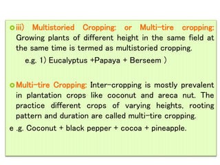 iii) Multistoried Cropping: or Multi-tire cropping:
Growing plants of different height in the same field at
the same time is termed as multistoried cropping.
e.g. 1) Eucalyptus +Papaya + Berseem )
Multi-tire Cropping: Inter-cropping is mostly prevalent
in plantation crops like coconut and areca nut. The
practice different crops of varying heights, rooting
pattern and duration are called multi-tire cropping.
e .g. Coconut + black pepper + cocoa + pineapple.
 