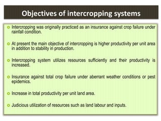 Objectives of intercropping systems
 Intercropping was originally practiced as an insurance against crop failure under
rainfall condition.
 At present the main objective of intercropping is higher productivity per unit area
in addition to stability in production.
 Intercropping system utilizes resources sufficiently and their productivity is
increased.
 Insurance against total crop failure under aberrant weather conditions or pest
epidemics.
 Increase in total productivity per unit land area.
 Judicious utilization of resources such as land labour and inputs.
 