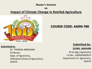 Master’s Seminar
on
Impact of Climate Change in Rainfed Agriculture
Submitted to-
Dr. THOMAS ABRAHAM
Professor,
Dept. of Agronomy,
Allahabad School of Agriculture,
SHIATS
Submitted by-
SUNIL JAKHAR
M.Sc.(Ag.) Agronomy
I.D.No. :16MSAGRO013
Department of Agronomy,
SHIATS
COURSE CODE: AGRN-780
 