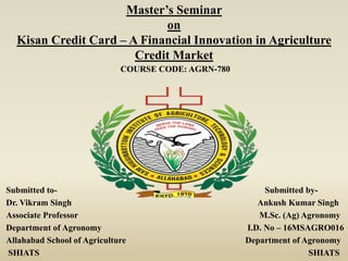 Submitted to- Submitted by-
Dr. Vikram Singh Ankush Kumar Singh
Associate Professor M.Sc. (Ag) Agronomy
Department of Agronomy I.D. No – 16MSAGRO016
Allahabad School of Agriculture Department of Agronomy
SHIATS SHIATS
Master’s Seminar
on
Kisan Credit Card – A Financial Innovation in Agriculture
Credit Market
COURSE CODE: AGRN-780
 