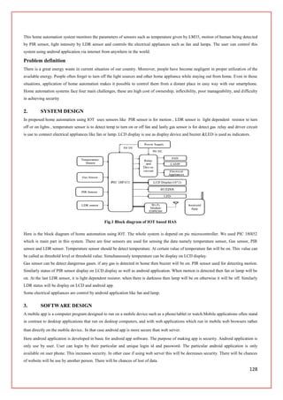 128
This home automation system monitors the parameters of sensors such as temperature given by LM35, motion of human being detected
by PIR sensor, light intensity by LDR sensor and controls the electrical appliances such as fan and lamps. The user can control this
system using android application via internet from anywhere in the world.
Problem definition
There is a great energy waste in current situation of our country. Moreover, people have become negligent in proper utilization of the
available energy. People often forget to turn off the light sources and other home appliance while staying out from home. Even in those
situations, application of home automation makes it possible to control them from a distant place in easy way with our smartphone.
Home automation systems face four main challenges, these are high cost of ownership, inflexibility, poor manageability, and difficulty
in achieving security
2. SYSTEM DESIGN
In proposed home automation using IOT uses sensors like PIR sensor is for motion , LDR sensor is light dependent resistor to turn
off or on lights , temperature sensor is to detect temp to turn on or off fan and lastly gas sensor is for detect gas .relay and driver circuit
is use to connect electrical appliances like fan or lamp. LCD display is use as display device and buzzer &LED is used as indicators.
Fig.1 Block diagram of IOT based HAS
Here is the block diagram of home automation using IOT. The whole system is depend on pic microcontroller. We used PIC 18f452
which is main part in this system. There are four sensors are used for sensing the data namely temperature sensor, Gas sensor, PIR
sensor and LDR sensor. Temperature sensor should be detect temperature. At certain value of temperature fan will be on. This value can
be called as threshold level or threshold value. Simultaneously temperature can be display on LCD display.
Gas sensor can be detect dangerous gases. if any gas is detected in home then buzzer will be on. PIR sensor used for detecting motion.
Similarly status of PIR sensor display on LCD display as well as android application. When motion is detected then fan or lamp will be
on. At the last LDR sensor, it is light dependent resistor. when there is darkness then lamp will be on otherwise it will be off. Similarly
LDR status will be display on LCD and android app.
Some electrical appliances are control by android application like fan and lamp.
3. SOFTWARE DESIGN
A mobile app is a computer program designed to run on a mobile device such as a phone/tablet or watch.Mobile applications often stand
in contrast to desktop applications that run on desktop computers, and with web applications which run in mobile web browsers rather
than directly on the mobile device. In that case android app is more secure than web server.
Here android application is developed in basic for android app software. The purpose of making app is security. Android application is
only use by user. User can login by their particular and unique login id and password. The particular android application is only
available on user phone. This increases security. In other case if using web server this will be decreases security. There will be chances
of website will be use by another person. There will be chances of lost of data.
 