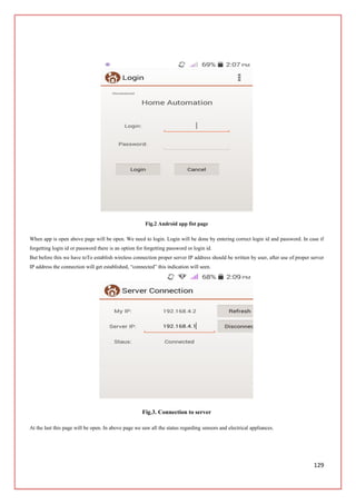 129
Fig.2 Android app fist page
When app is open above page will be open. We need to login. Login will be done by entering correct login id and password. In case if
forgetting login id or password there is an option for forgetting password or login id.
But before this we have toTo establish wireless connection proper server IP address should be written by user, after use of proper server
IP address the connection will get established, “connected” this indication will seen.
Fig.3. Connection to server
At the last this page will be open. In above page we saw all the status regarding sensors and electrical appliances.
 