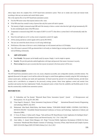 131
Above figure shows the complete flow of IOT based home automation system. There are to modes auto mode and manual mode
according to that user can monitor and control whole system.
This is the stepwise flow of our IOT based home automation system:
 First the PIR sensor sense when anyone (enters) in the room.
 If the PIR sensor has counted to entry of person then only the system will start to operate.
 The intensity of light is measured using LDR and if the intensity is below a certain value then the Light will get automatically ON
by also considering the status of the PIR sensor.
 Temperature is measured using LM35, the output of LM35 is in mV/0
C when above a certain limit it will automatically make fan
ON.
 Since Fan and Light are on AC so relay circuit is required to control AC supply.
 All the sensing and device control signals will be sent by PIC18F452.
 The user can control the electric devices via wifi using Android app.
 Notification of the status of devices is sent to Android app via wifi (intranet) and also to LCD display.
 Also LPG sensor is present if LPG gas detected then it will notify on Android App as warning and also buzzer will get turn on with
red Led blinking continuously.
5. ADVANTAGES
 User friendly- This project can be handle easily by anyone. Simply it can be simple to operate.
 Security- We provide particular android application with login and password. that means it increases it security.
 Power saving-Sensors gives accurate data then anyone not present in the house power will be save.
6. CONCLUSION
This IOT based home automation system is low cost, secure, ubiquitous accessible, auto configurable remotely controlled solution. The
approach discussed in the paper is novel and has achieved the target to control home appliances remotely using the WiFi technology to
connect system parts, satisfying user needs and requirements. Iot based system has proved to be controlled remotely, provide home
security and is cost-effective as compared to the previously existing systems. Hence home appliance control and monitor from
anywhere and anytime has been implemented. Finally, the proposed system is better from the scalability and flexibility point of view
than the commercially available home automation systems.
REFERENCES
[1] N. Sriskanthan and Tan Karand. “Bluetooth Based Home Automation System”. Journal of Microprocessors and
Microsystems, Vol. 26, pp.281-289, 2002.
[2] Vinay Sagar K., Kusuma S., “Home Automation Using Internet of Things” International Research Journal of Engineering
and technology (IRJET), June 2015.
[3] Muhammad Izhar Ramli, Mohd Helmy Abd Wahab, Nabihah, “TOWARDS SMART HOME: CONTROL ELECTRICAL
DEVICES ONLINE”, Nornabihah Ahmad International Conference on Science and Technology: Application in Industry and
Education (2006)
[4] E. Yavuz, B. Hasan, I. Serkan and K. Duygu. “Safe and Secure PIC Based Remote Control Application for Intelligent Home”.
International Journal of Computer Science and Network Security, Vol. 7, No. 5, May 2007
[5] Amul Jadhav, S. Anand, Nilesh Dhangare, K.S. Wagh “Universal Mobile Application Development (UMAD) On Home
Automation” Marathwada Mitra Mandal’s Institute of Technology, University of Pune, India Network and Complex Systems
ISSN 2224-610X (Paper) ISSN 2225-0603 (Online) Vol 2, No.2, 2012
 