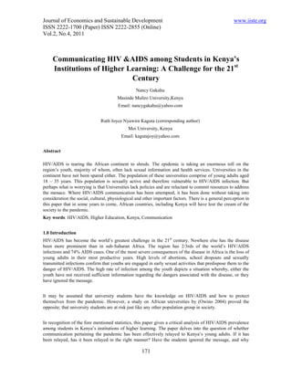 Journal of Economics and Sustainable Development                                                      www.iiste.org
ISSN 2222-1700 (Paper) ISSN 2222-2855 (Online)
Vol.2, No.4, 2011



     Communicating HIV &AIDS among Students in Kenya’s
     Institutions of Higher Learning: A Challenge for the 21st
                             Century
                                                  Nancy Gakahu
                                        Masinde Muliro University,Kenya
                                        Email: nancygakahu@yahoo.com


                               Ruth Joyce Nyawira Kaguta (corresponding author)
                                             Moi University, Kenya
                                          Email: kagutajoy@yahoo.com


Abstract

HIV/AIDS is tearing the African continent to shreds. The epidemic is taking an enormous toll on the
region’s youth, majority of whom, often lack sexual information and health services. Universities in the
continent have not been spared either. The population of these universities comprise of young adults aged
18 – 35 years. This population is sexually active and therefore vulnerable to HIV/AIDS infection. But
perhaps what is worrying is that Universities lack policies and are reluctant to commit resources to address
the menace. Where HIV/AIDS communication has been attempted, it has been done without taking into
consideration the social, cultural, physiological and other important factors. There is a general perception in
this paper that in some years to come, African countries, including Kenya will have lost the cream of the
society to the pandemic.
Key words: HIV/AIDS, Higher Education, Kenya, Communication


1.0 Introduction
HIV/AIDS has become the world’s greatest challenge in the 21st century. Nowhere else has the disease
been more prominent than in sub-Saharan Africa. The region has 2/3rds of the world’s HIV/AIDS
infections and 74% AIDS cases. One of the most severe consequences of the disease in Africa is the loss of
young adults in their most productive years. High levels of abortions, school dropouts and sexually
transmitted infections confirm that youths are engaged in early sexual activities that predispose them to the
danger of HIV/AIDS. The high rate of infection among the youth depicts a situation whereby, either the
youth have not received sufficient information regarding the dangers associated with the disease, or they
have ignored the message.


It may be assumed that university students have the knowledge on HIV/AIDS and how to protect
themselves from the pandemic. However, a study on African universities by (Owino 2004) proved the
opposite; that university students are at risk just like any other population group in society.


In recognition of the fore mentioned statistics, this paper gives a critical analysis of HIV/AIDS prevalence
among students in Kenya’s institutions of higher learning. The paper delves into the question of whether
communication pertaining the pandemic has been effectively relayed to Kenya’s young adults. If it has
been relayed, has it been relayed in the right manner? Have the students ignored the message, and why

                                                     171
 