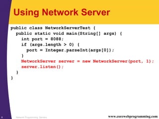 Network Programming: Servers8 www.corewebprogramming.com
Using Network Server
public class NetworkServerTest {
public static void main(String[] args) {
int port = 8088;
if (args.length > 0) {
port = Integer.parseInt(args[0]);
}
NetworkServer server = new NetworkServer(port, 1);
server.listen();
}
}
 
