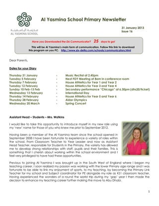 Al Yasmina School Primary Newsletter
                                                                                          31 January 2013
                                                                                          Issue 16


                  Have you Downloaded the D6 Communicator?          25   days to go!

                   This will be Al Yasmina’s main form of communication. Follow this link to download
                this program on you PC. http://www.six-delta.com/schools/communicators.html


Dear Parents,

Dates for your Diary

Thursday 31 January                   -      Music Recital at 2.45pm
Tuesday 5 February                    -      Next FOY Meeting at 8am in conference room
Thursday 7 February                   -      House Athletics for Year 1 and Year 2
Tuesday 12 February                   -      House Athletics for Year 3 and Year 4
Sunday 10 Feb-13 Feb                  -      Secondary performance “Chicago” at 6.30pm (dhs20/ticket)
Wednesday 13 February                 -      International Day
Thursday 14 February                  -      House Athletics for Year 5 and Year 6
Thursday 28 February                  -      Aldar Olympics
Wednesday 20 March                    -      Spring Concert



Assistant Head – Students – Mrs. Watkins

I would like to take this opportunity to introduce myself in my new role using
my „new‟ name for those of you who knew me prior to September 2012.

Having been a member of the Al Yasmina team since the school opened in
September 2008 I have been fortunate to experience a variety of roles within
the school. From Classroom Teacher to Year Leader and now as Assistant
Head Teacher, responsible for Students in the Primary, the variety has allowed
me to develop strong relationships with staff, pupils and their families. This is
something that I cherish about working within the school environment and I
feel very privileged to have had these opportunities.

Previous to joining Al Yasmina I was brought up in the South West of England where I began my
teaching career. I soon realized my passion was working with the lower Primary age range and I was
fortunate to be able to link my enjoyment of sports, to my teaching, by becoming the Primary Link
Teacher for my school and Subject coordinator for PE alongside my role as KS1 classroom teacher.
Having experienced the wonders of a round the world trip during my „gap‟ year I then made the
decision to enhance my teaching career further making the move to Abu Dhabi.


                                                                                                            1
 