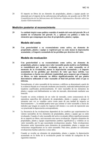 NIC 16
28 El importe en libros de un elemento de propiedades, planta y equipo puede ser
minorado por el importe de las subvenciones del gobierno, de acuerdo con la NIC 20
Contabilización de las Subvenciones del Gobierno e Información a Revelar sobre las
Ayudas Gubernamentales
Medición posterior al reconocimiento
.
29 La entidad elegirá como política contable el modelo del costo del párrafo 30 o el
modelo de revaluación del párrafo 31, y aplicará esa política a todos los
elementos que compongan una clase de propiedades, planta y equipo.
Modelo del costo
30 Con posterioridad a su reconocimiento como activo, un elemento de
propiedades, planta y equipo se registrará por su costo menos la depreciación
acumulada y el importe acumulado de las pérdidas por deterioro del valor.
Modelo de revaluación
31 Con posterioridad a su reconocimiento como activo, un elemento de
propiedades, planta y equipo cuyo valor razonable pueda medirse con fiabilidad,
se contabilizará por su valor revaluado, que es su valor razonable, en el
momento de la revaluación, menos la depreciación acumulada y el importe
acumulado de las pérdidas por deterioro de valor que haya sufrido. Las
revaluaciones se harán con suficiente regularidad, para asegurar que el importe
en libros, en todo momento, no difiera significativamente del que podría
determinarse utilizando el valor razonable al final del periodo sobre el que se
informa.
32 Normalmente, el valor razonable de los terrenos y edificios se determinará a partir de
la evidencia basada en el mercado mediante una tasación, realizada habitualmente por
tasadores cualificados profesionalmente. El valor razonable de los elementos de
planta y equipo será habitualmente su valor de mercado, determinado mediante una
tasación.
33 Cuando no exista evidencia de un valor de mercado, como consecuencia de la
naturaleza específica del elemento de propiedades, planta y equipo y porque el
elemento rara vez es vendido—salvo como parte de una unidad de negocio en
funcionamiento—, la entidad podría tener que estimar el valor razonable a través de
métodos que tengan en cuenta los ingresos del mismo o su costo de reposición una
vez practicada la depreciación correspondiente.
34 La frecuencia de las revaluaciones dependerá de los cambios que experimenten los
valores razonables de los elementos de propiedades, planta y equipo que se estén
revaluando. Cuando el valor razonable del activo revaluado difiera significativamente
de su importe en libros, será necesaria una nueva revaluación. Algunos elementos de
propiedades, planta y equipo experimentan cambios significativos y volátiles en su
valor razonable, por lo que necesitarán revaluaciones anuales. Tales revaluaciones
frecuentes serán innecesarias para elementos de propiedades, planta y equipo con
variaciones insignificantes en su valor razonable. Para éstos, pueden ser suficientes
revaluaciones hechas cada tres o cinco años.
35 Cuando se revalúe un elemento de propiedades, planta y equipo, la depreciación
acumulada en la fecha de la revaluación puede ser tratada de cualquiera de las
siguientes maneras:
 