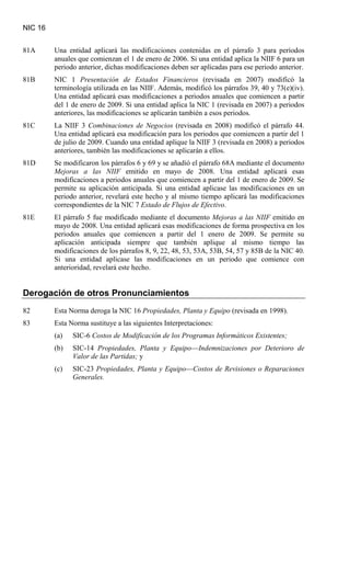 NIC 16
81A Una entidad aplicará las modificaciones contenidas en el párrafo 3 para períodos
anuales que comienzan el 1 de enero de 2006. Si una entidad aplica la NIIF 6 para un
periodo anterior, dichas modificaciones deben ser aplicadas para ese periodo anterior.
81B NIC 1 Presentación de Estados Financieros (revisada en 2007) modificó la
terminología utilizada en las NIIF. Además, modificó los párrafos 39, 40 y 73(e)(iv).
Una entidad aplicará esas modificaciones a periodos anuales que comiencen a partir
del 1 de enero de 2009. Si una entidad aplica la NIC 1 (revisada en 2007) a periodos
anteriores, las modificaciones se aplicarán también a esos periodos.
81C La NIIF 3 Combinaciones de Negocios (revisada en 2008) modificó el párrafo 44.
Una entidad aplicará esa modificación para los periodos que comiencen a partir del 1
de julio de 2009. Cuando una entidad aplique la NIIF 3 (revisada en 2008) a periodos
anteriores, también las modificaciones se aplicarán a ellos.
81D Se modificaron los párrafos 6 y 69 y se añadió el párrafo 68A mediante el documento
Mejoras a las NIIF emitido en mayo de 2008. Una entidad aplicará esas
modificaciones a periodos anuales que comiencen a partir del 1 de enero de 2009. Se
permite su aplicación anticipada. Si una entidad aplicase las modificaciones en un
periodo anterior, revelará este hecho y al mismo tiempo aplicará las modificaciones
correspondientes de la NIC 7 Estado de Flujos de Efectivo.
81E El párrafo 5 fue modificado mediante el documento Mejoras a las NIIF emitido en
mayo de 2008. Una entidad aplicará esas modificaciones de forma prospectiva en los
periodos anuales que comiencen a partir del 1 enero de 2009. Se permite su
aplicación anticipada siempre que también aplique al mismo tiempo las
modificaciones de los párrafos 8, 9, 22, 48, 53, 53A, 53B, 54, 57 y 85B de la NIC 40.
Si una entidad aplicase las modificaciones en un periodo que comience con
anterioridad, revelará este hecho.
Derogación de otros Pronunciamientos
82 Esta Norma deroga la NIC 16 Propiedades, Planta y Equipo
83 Esta Norma sustituye a las siguientes Interpretaciones:
(revisada en 1998).
(a) SIC-6 Costos de Modificación de los Programas Informáticos Existentes;
(b) SIC-14 Propiedades, Planta y Equipo—Indemnizaciones por Deterioro de
Valor de las Partidas; y
(c) SIC-23 Propiedades, Planta y Equipo—Costos de Revisiones o Reparaciones
Generales.
 