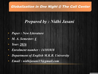 Prepared by : Nidhi Jasani
• Paper : New Literature
• M. A. Semester: 4
• Year: 2016
• Enrolment number : 14101018
• Department of English M.K.B. University
• Email : nidhijasani15@gmail.com
Globalization in One Night @ The Call Center
 
