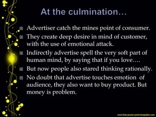  Advertiser catch the mines point of consumer.
 They create deep desire in mind of customer,
with the use of emotional attack.
 Indirectly advertise spell the very soft part of
human mind, by saying that if you love….
 But now people also stared thinking rationally.
 No doubt that advertise touches emotion of
audience, they also want to buy product. But
money is problem.
 