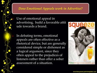  Use of emotional appeal in
advertising, build a favorable attit
ude towards a brand.
 In debating terms, emotional
appeals are often effective as a
rhetorical device, but are generally
considered simple or dishonest as
a logical argument, since they
often appeal to the prejudices of
listeners rather than offer a sober
assessment of a situation.
Dose Emotional Appeals work in Advertise?
 