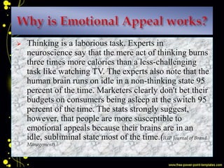  Thinking is a laborious task. Experts in
neuroscience say that the mere act of thinking burns
three times more calories than a less-challenging
task like watching TV. The experts also note that the
human brain runs on idle in a non-thinking state 95
percent of the time. Marketers clearly don't bet their
budgets on consumers being asleep at the switch 95
percent of the time. The stats strongly suggest,
however, that people are more susceptible to
emotional appeals because their brains are in an
idle, subliminal state most of the time.(IUP Journal of Brand
Management)
 