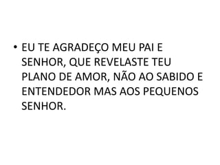 • EU TE AGRADEÇO MEU PAI E
  SENHOR, QUE REVELASTE TEU
  PLANO DE AMOR, NÃO AO SABIDO E
  ENTENDEDOR MAS AOS PEQUENOS
  SENHOR.
 