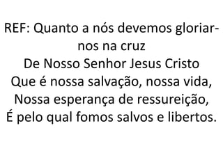 REF: Quanto a nós devemos gloriar-
            nos na cruz
   De Nosso Senhor Jesus Cristo
 Que é nossa salvação, nossa vida,
 Nossa esperança de ressureição,
É pelo qual fomos salvos e libertos.
 