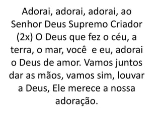 Adorai, adorai, adorai, ao
Senhor Deus Supremo Criador
 (2x) O Deus que fez o céu, a
terra, o mar, você e eu, adorai
o Deus de amor. Vamos juntos
dar as mãos, vamos sim, louvar
  a Deus, Ele merece a nossa
           adoração.
 