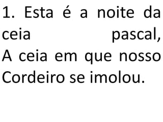 1. Esta é a noite da
ceia          pascal,
A ceia em que nosso
Cordeiro se imolou.
 