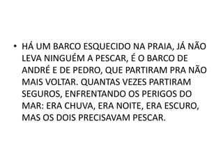 • HÁ UM BARCO ESQUECIDO NA PRAIA, JÁ NÃO
  LEVA NINGUÉM A PESCAR, É O BARCO DE
  ANDRÉ E DE PEDRO, QUE PARTIRAM PRA NÃO
  MAIS VOLTAR. QUANTAS VEZES PARTIRAM
  SEGUROS, ENFRENTANDO OS PERIGOS DO
  MAR: ERA CHUVA, ERA NOITE, ERA ESCURO,
  MAS OS DOIS PRECISAVAM PESCAR.
 