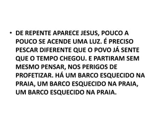 • DE REPENTE APARECE JESUS, POUCO A
  POUCO SE ACENDE UMA LUZ. É PRECISO
  PESCAR DIFERENTE QUE O POVO JÁ SENTE
  QUE O TEMPO CHEGOU. E PARTIRAM SEM
  MESMO PENSAR, NOS PERIGOS DE
  PROFETIZAR. HÁ UM BARCO ESQUECIDO NA
  PRAIA, UM BARCO ESQUECIDO NA PRAIA,
  UM BARCO ESQUECIDO NA PRAIA.
 