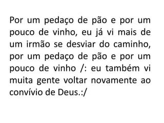 Por um pedaço de pão e por um
pouco de vinho, eu já vi mais de
um irmão se desviar do caminho,
por um pedaço de pão e por um
pouco de vinho /: eu também vi
muita gente voltar novamente ao
convívio de Deus.:/
 