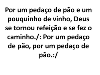 Por um pedaço de pão e um
 pouquinho de vinho, Deus
se tornou refeição e se fez o
 caminho./: Por um pedaço
 de pão, por um pedaço de
           pão.:/
 