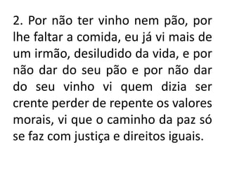 2. Por não ter vinho nem pão, por
lhe faltar a comida, eu já vi mais de
um irmão, desiludido da vida, e por
não dar do seu pão e por não dar
do seu vinho vi quem dizia ser
crente perder de repente os valores
morais, vi que o caminho da paz só
se faz com justiça e direitos iguais.
 
