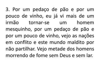 3. Por um pedaço de pão e por um
pouco de vinho, eu já vi mais de um
irmão      tornar-se    um     homem
mesquinho, por um pedaço de pão e
por um pouco de vinho, vejo as nações
em conflito e este mundo maldito por
não partilhar. Vejo metade dos homens
morrendo de fome sem Deus e sem lar.
 