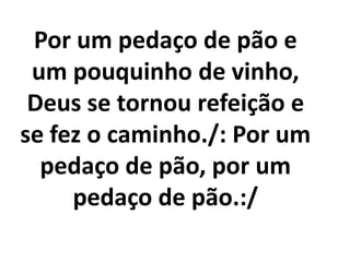Por um pedaço de pão e
 um pouquinho de vinho,
 Deus se tornou refeição e
se fez o caminho./: Por um
  pedaço de pão, por um
     pedaço de pão.:/
 