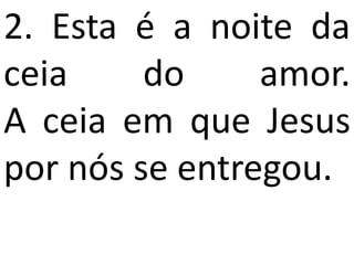 2. Esta é a noite da
ceia     do     amor.
A ceia em que Jesus
por nós se entregou.
 