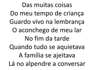 Das muitas coisas
 Do meu tempo de criança
Guardo vivo na lembrança
 O aconchego de meu lar
      No fim da tarde
Quando tudo se aquietava
    A família se ajeitava
Lá no alpendre a conversar
 