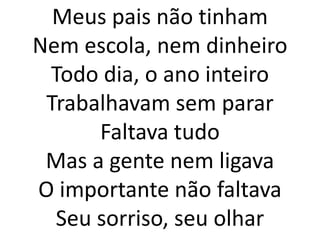 Meus pais não tinham
Nem escola, nem dinheiro
 Todo dia, o ano inteiro
 Trabalhavam sem parar
      Faltava tudo
 Mas a gente nem ligava
O importante não faltava
  Seu sorriso, seu olhar
 