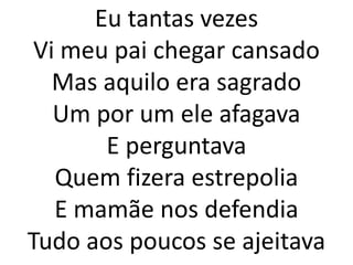 Eu tantas vezes
 Vi meu pai chegar cansado
   Mas aquilo era sagrado
   Um por um ele afagava
       E perguntava
   Quem fizera estrepolia
   E mamãe nos defendia
Tudo aos poucos se ajeitava
 
