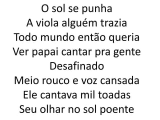 O sol se punha
   A viola alguém trazia
Todo mundo então queria
Ver papai cantar pra gente
        Desafinado
Meio rouco e voz cansada
  Ele cantava mil toadas
 Seu olhar no sol poente
 
