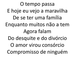 O tempo passa
 E hoje eu vejo a maravilha
    De se ter uma família
Enquanto muitos não a tem
        Agora falam
 Do desquite e do divórcio
  O amor virou consórcio
 Compromisso de ninguém
 