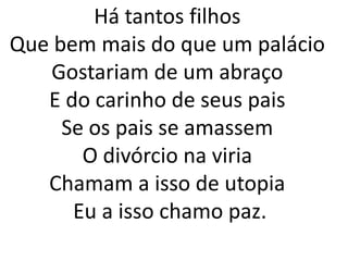 Há tantos filhos
Que bem mais do que um palácio
   Gostariam de um abraço
   E do carinho de seus pais
     Se os pais se amassem
       O divórcio na viria
   Chamam a isso de utopia
      Eu a isso chamo paz.
 