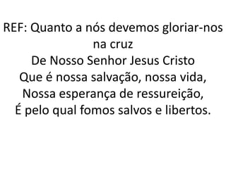 REF: Quanto a nós devemos gloriar-nos
                na cruz
     De Nosso Senhor Jesus Cristo
   Que é nossa salvação, nossa vida,
   Nossa esperança de ressureição,
  É pelo qual fomos salvos e libertos.
 