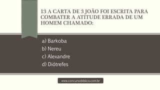 a) Barkoba
b) Nereu
c) Alexandre
d) Diótrefes
www.concursobiblico.com.br
13 A CARTA DE 3 JOÃO FOI ESCRITA PARA
COMBATER A ATITUDE ERRADA DE UM
HOMEM CHAMADO:
 
