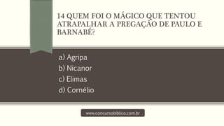 a) Agripa
b) Nicanor
c) Elimas
d) Cornélio
www.concursobiblico.com.br
14 QUEM FOI O MÁGICO QUE TENTOU
ATRAPALHAR A PREGAÇÃO DE PAULO E
BARNABÉ?
 
