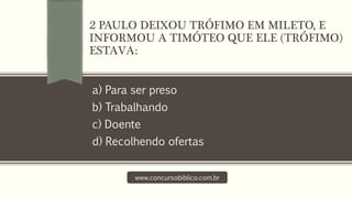a) Para ser preso
b) Trabalhando
c) Doente
d) Recolhendo ofertas
www.concursobiblico.com.br
2 PAULO DEIXOU TRÓFIMO EM MILETO, E
INFORMOU A TIMÓTEO QUE ELE (TRÓFIMO)
ESTAVA:
 
