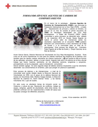 FORMANDO JÓVENES AGENTES DE CAMBIOS DE
COMPORTAMIENTO
En el marco de la estrategia Jóvenes Agentes de
Cambios de Comportamiento (YABC), que promueve la
Federación Internacional de la Cruz Roja (FICR), a través
del Departamento de principio y valores en Ginebra, se
ejecutó en el mes de octubre el primer encuentro de
YABC en Nicaragua desarrollado por Cruz Roja
Nicaragüense a través del Proyecto CREA. Dando
continuidad a estos procesos se desarrolló este sábado
14 de noviembre 2015 en Ocotal, Nueva Segovia se
realizó el primer taller de intervención donde los
voluntarios capacitados en el encuentro YABC pudieron
transmitir sus conocimientos a otros voluntarios de la filial
de Ocotal y a la comunidad para un total de 31
participantes. Este proceso fue dirigido por Voluntario
Fabio Fajardo de la filial de Estelí y Crispin Sánchez de la
filial de Somoto.
Auner García García, Director Nacional de Voluntariado de Cruz Roja Nicaragüense, Expresó; “Este
curso es de suma importancias no solo para los jóvenes miembros del programa de la juventud; sino
también para los demás cuerpos voluntarios de nuestra institución, ya que cambia la vida en función
de las aptitudes, principios, valores y la paz interior, llevando todo esto a la práctica en el día a día del
trabajo que hacen nuestros voluntarios, en los diferentes servicios, programas y proyectos,
principalmente se les ha preparado para la intervención comunitaria”.
Gracía también agregó; “en esta segunda etapa de talleres estamos impulsando a que los voluntarios
desarrollen sus conocimientos en el terreno, para que pongan en práctica lo aprendido”.
Este proceso de réplicas y de intervenciones a nivel de la
comunidad está siendo dirigido desde la Dirección Nacional de
Voluntariado de CRN, con el apoyo de la Jefatura Nacional del
Cuerpo de Socorristas Cdte. Maritza Vargas Estrada, la Dirección
Nacional de Juventud Sr. Samir Aleman Torres y las Damas
Voluntarias Sra. Lupe de Cuadra.
En este curso se abordaron temas de inclusión social, no
Violencia y cultura de paz, Resolución de conflictos, trabajo en
equipo, estigmas, gestión de voluntariado, entre otros temas. Se
pretende continuar con las capacitaciones a través del apoyo que
se pueda conseguir de diferentes proyectos.
Lunes, 16 de noviembre del 2015
Oficina de Comunicación e Información
Tel. 22651428 ext. 1048
www.cruzrojaniaraguense.org
 