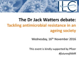 The Dr Jack Watters debate:
Tackling antimicrobial resistance in an
ageing society
Wednesday, 16th November 2016
This event is kindly supported by Pfizer
#futureofAMR
 