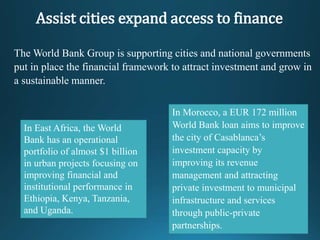 The World Bank Group is supporting cities and national governments
put in place the financial framework to attract investment and grow in
a sustainable manner.
In East Africa, the World
Bank has an operational
portfolio of almost $1 billion
in urban projects focusing on
improving financial and
institutional performance in
Ethiopia, Kenya, Tanzania,
and Uganda.
In Morocco, a EUR 172 million
World Bank loan aims to improve
the city of Casablanca’s
investment capacity by
improving its revenue
management and attracting
private investment to municipal
infrastructure and services
through public-private
partnerships.
Assist cities expand access to finance
 