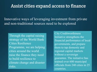 Assist cities expand access to finance
Innovative ways of leveraging investment from private
and non-traditional sources need to be explored
Through the capital raising
strategy of the World Bank
Cities Resilience
Programme, we are helping
cities around the world
raise the finance they need
to build resilience to
climate change and disaster
risks.
City Creditworthiness
Initiative strengthens the
financial performance of local
governments, and prepare
them to tap domestic and
regional capital markets
without a sovereign
guarantee. The initiative has
trained over 600 municipal
officials from 240 cities in 25
countries.
 