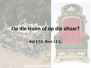 Op die troon of op die altaar? 
Kol 1:13, Rom 12:1, 
 