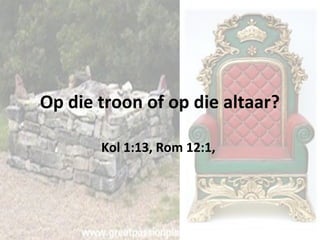 Op die troon of op die altaar? 
Kol 1:13, Rom 12:1, 
 