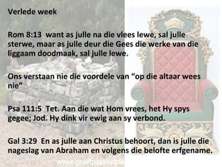 Verlede week 
Rom 8:13 want as julle na die vlees lewe, sal julle 
sterwe, maar as julle deur die Gees die werke van die 
liggaam doodmaak, sal julle lewe. 
Ons verstaan nie die voordele van “op die altaar wees 
nie” 
Psa 111:5 Tet. Aan die wat Hom vrees, het Hy spys 
gegee; Jod. Hy dink vir ewig aan sy verbond. 
Gal 3:29 En as julle aan Christus behoort, dan is julle die 
nageslag van Abraham en volgens die belofte erfgename. 
 