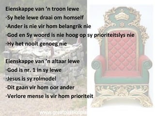 Eienskappe van ‘n troon lewe 
-Sy hele lewe draai om homself 
-Ander is nie vir hom belangrik nie 
-God en Sy woord is nie hoog op sy prioriteitslys nie 
-Hy het nooit genoeg nie 
Eienskappe van ’n altaar lewe 
-God is nr. 1 in sy lewe 
-Jesus is sy rolmodel 
-Dit gaan vir hom oor ander 
-Verlore mense is vir hom prioriteit 
 